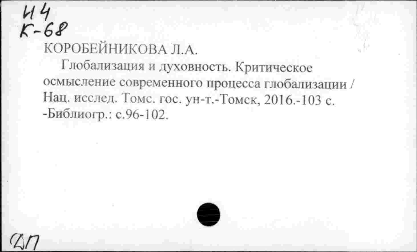 ﻿КП
КОРОБЕЙНИКОВА Л.А.
Глобализация и духовность. Критическое осмысление современного процесса глобализации / Нац. исслед. Томс. гос. ун-т.-Томск, 2016.-103 с. -Библиогр.: с.96-102.